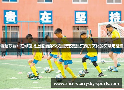 俄超联赛:在绿茵场上碰撞的不仅是技艺更是东西方文化的交融与碰撞 俄超联赛:在绿茵场上碰撞的不仅是技艺更是东西方文化的交融与碰撞