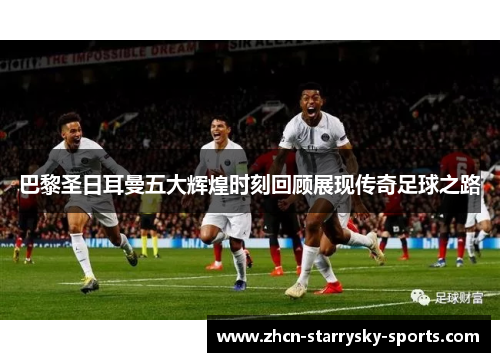 巴黎圣日耳曼五大辉煌时刻回顾展现传奇足球之路