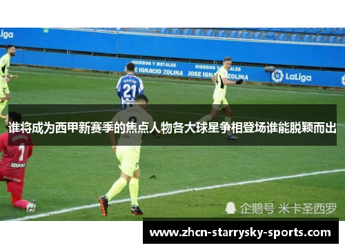 谁将成为西甲新赛季的焦点人物各大球星争相登场谁能脱颖而出