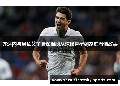 齐达内与恩佐父子情深揭秘从球场巨星到家庭温情故事 齐达内与恩佐父子情深揭秘从球场巨星到家庭温情故事