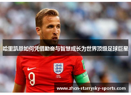 哈里凯恩如何凭借勤奋与智慧成长为世界顶级足球巨星